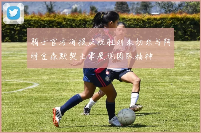 骑士官方海报庆祝胜利米切尔与阿特金森默契击掌展现团队精神