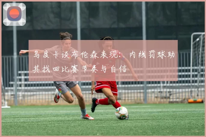 乌度卡谈布伦森表现：内线罚球助其找回比赛节奏与自信