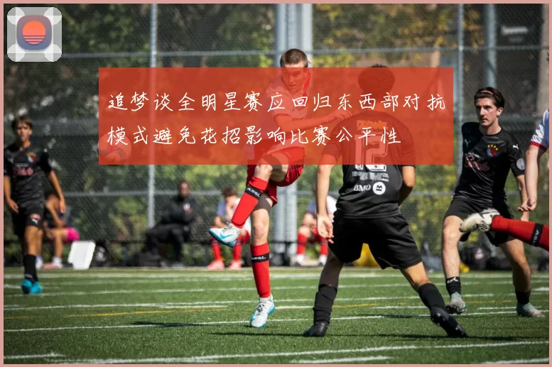 追梦谈全明星赛应回归东西部对抗模式避免花招影响比赛公平性