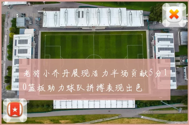 老将小乔丹展现活力半场贡献5分10篮板助力球队拼搏表现出色