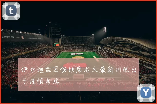 伊尔迪兹因伤缺席尤文最新训练出于谨慎考虑