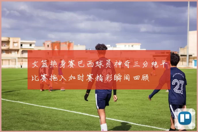 女篮热身赛巴西球员神奇三分绝平比赛拖入加时赛精彩瞬间回顾