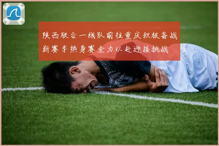 陕西联合一线队前往重庆积极备战新赛季热身赛全力以赴迎接挑战