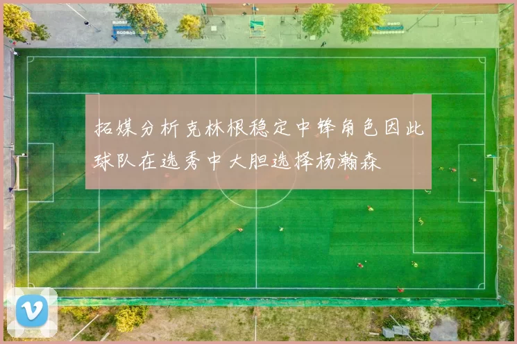 拓媒分析克林根稳定中锋角色因此球队在选秀中大胆选择杨瀚森