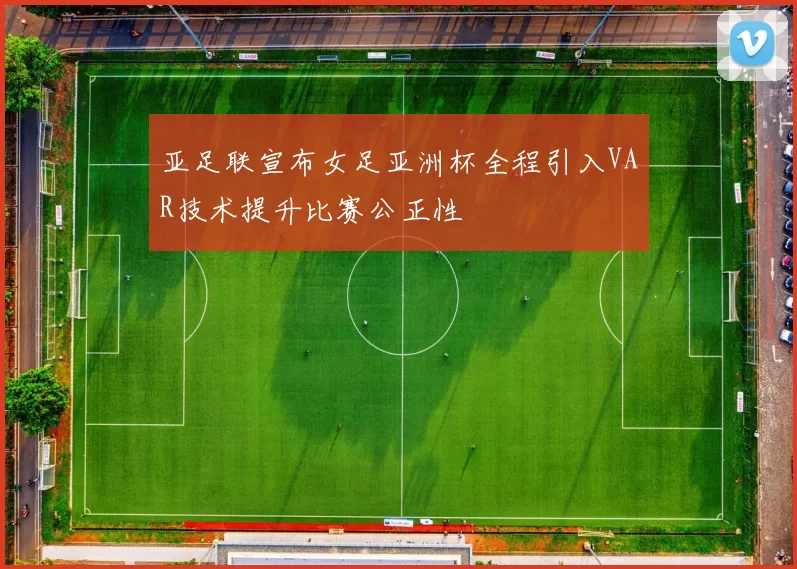亚足联宣布女足亚洲杯全程引入VAR技术提升比赛公正性