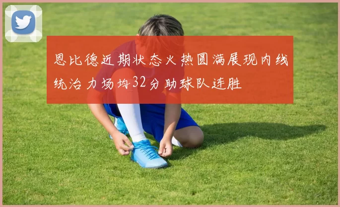 恩比德近期状态火热圆满展现内线统治力场均32分助球队连胜