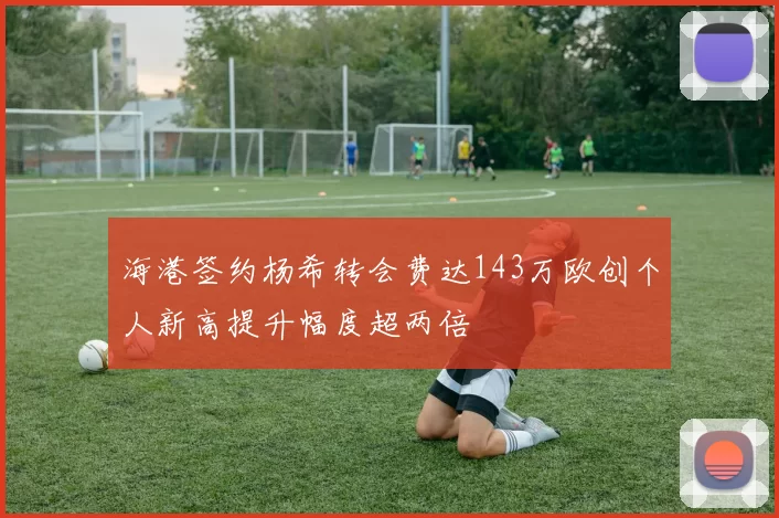 海港签约杨希转会费达143万欧创个人新高提升幅度超两倍