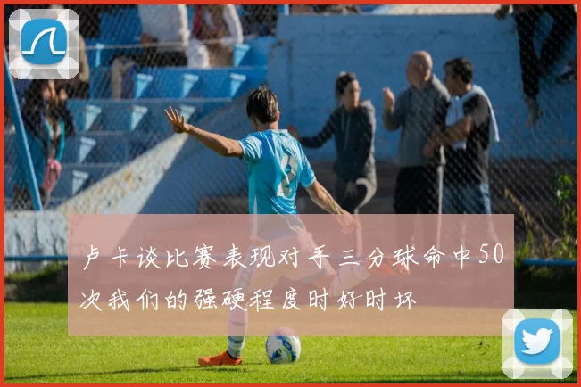 卢卡谈比赛表现对手三分球命中50次我们的强硬程度时好时坏