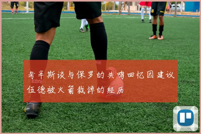 考辛斯谈与保罗的共鸣回忆因建议伍德被火箭裁掉的经历