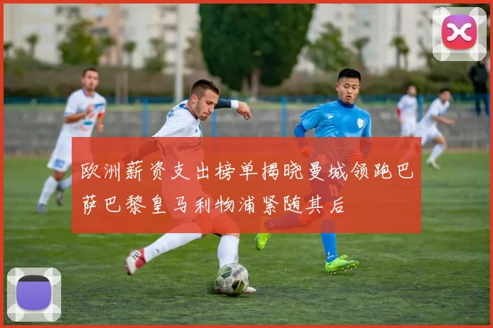 欧洲薪资支出榜单揭晓曼城领跑巴萨巴黎皇马利物浦紧随其后
