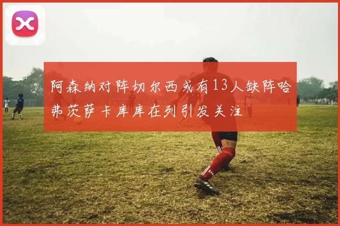 阿森纳对阵切尔西或有13人缺阵哈弗茨萨卡库库在列引发关注