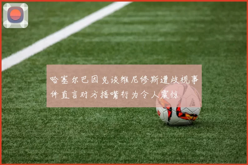 哈塞尔巴因克谈维尼修斯遭歧视事件直言对方捂嘴行为令人震惊