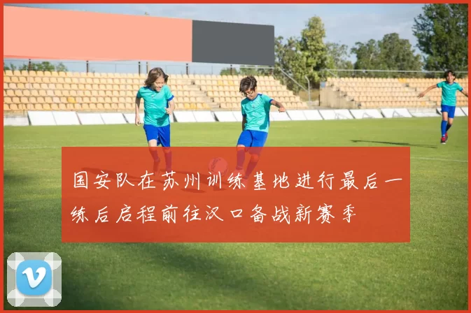 国安队在苏州训练基地进行最后一练后启程前往汉口备战新赛季