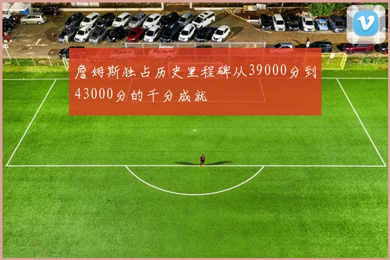 詹姆斯独占历史里程碑从39000分到43000分的千分成就
