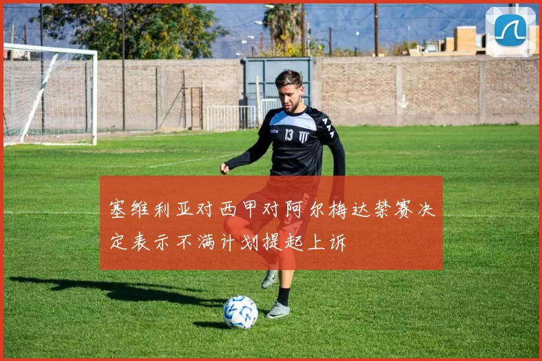 塞维利亚对西甲对阿尔梅达禁赛决定表示不满计划提起上诉