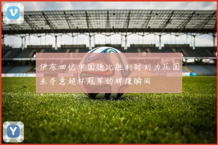 伊布回忆中国德比胜利时刻力压国米夺意超杯冠军的辉煌瞬间