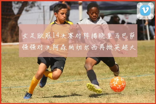 女足欧冠14决赛对阵揭晓皇马巴萨强强对决阿森纳切尔西再掀英超大战