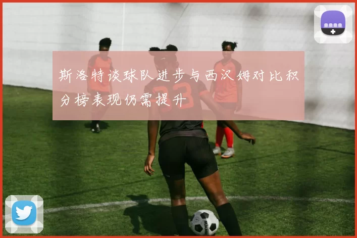 斯洛特谈球队进步与西汉姆对比积分榜表现仍需提升