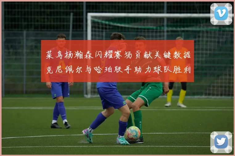 菜鸟杨瀚森闪耀赛场贡献关键数据克尼佩尔与哈珀联手助力球队胜利