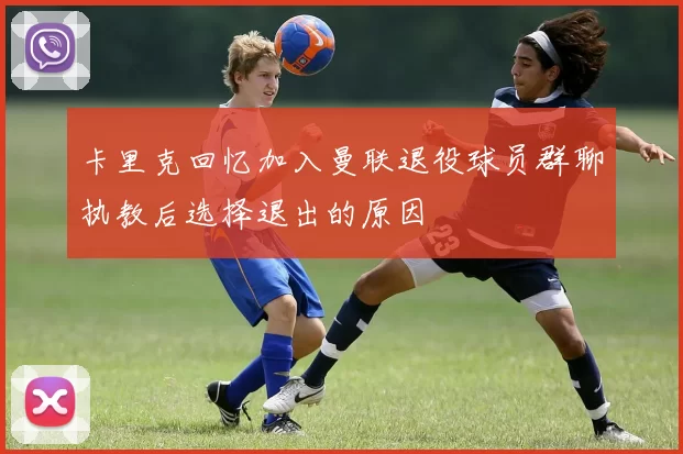 卡里克回忆加入曼联退役球员群聊执教后选择退出的原因