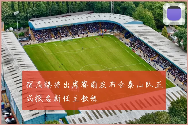 宿茂臻将出席赛前发布会泰山队正式报名新任主教练