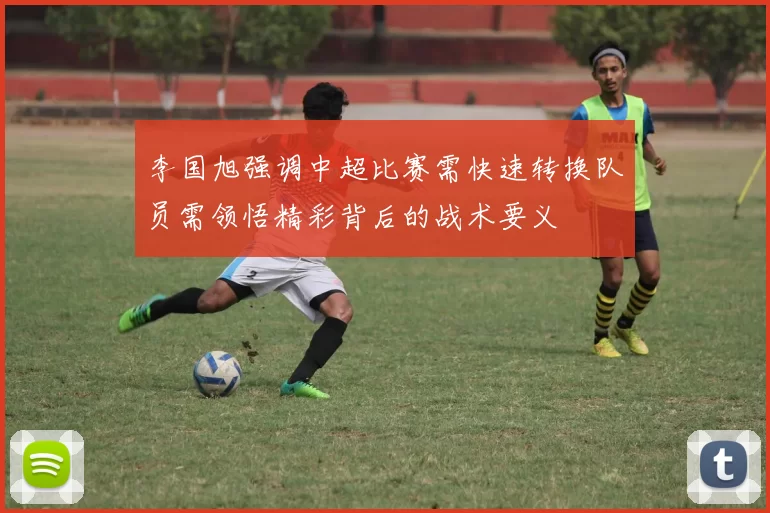 李国旭强调中超比赛需快速转换队员需领悟精彩背后的战术要义