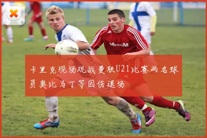 卡里克现场观战曼联U21比赛两名球员奥比马丁等因伤退场
